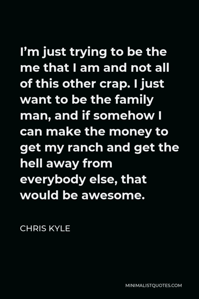 Chris Kyle Quote - I’m just trying to be the me that I am and not all of this other crap. I just want to be the family man, and if somehow I can make the money to get my ranch and get the hell away from everybody else, that would be awesome.