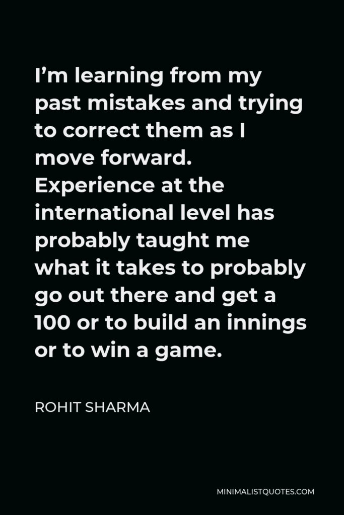Rohit Sharma Quote - I’m learning from my past mistakes and trying to correct them as I move forward. Experience at the international level has probably taught me what it takes to probably go out there and get a 100 or to build an innings or to win a game.