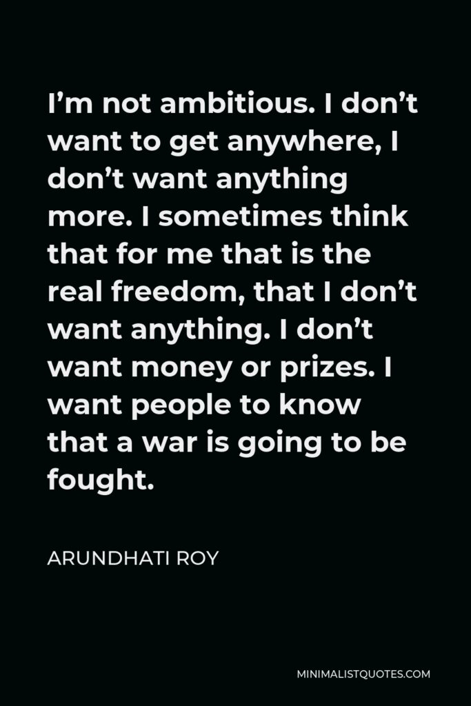 Arundhati Roy Quote - I’m not ambitious. I don’t want to get anywhere, I don’t want anything more. I sometimes think that for me that is the real freedom, that I don’t want anything. I don’t want money or prizes. I want people to know that a war is going to be fought.