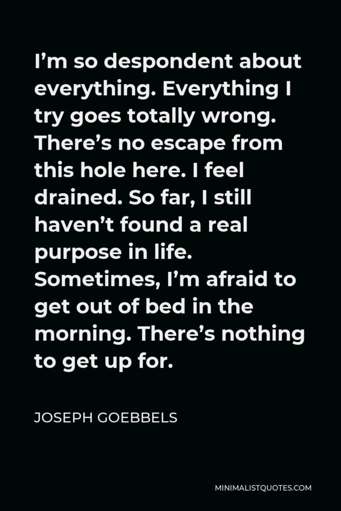 Joseph Goebbels Quote - I’m so despondent about everything. Everything I try goes totally wrong. There’s no escape from this hole here. I feel drained. So far, I still haven’t found a real purpose in life. Sometimes, I’m afraid to get out of bed in the morning. There’s nothing to get up for.
