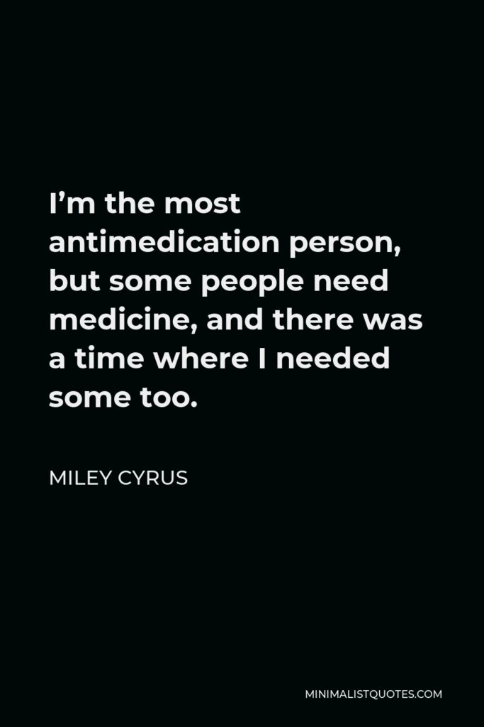 Miley Cyrus Quote - I’m the most antimedication person, but some people need medicine, and there was a time where I needed some too.