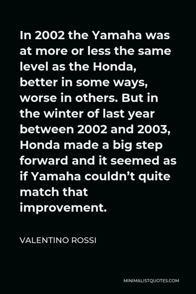 Valentino Rossi Quote - In 2002 the Yamaha was at more or less the same level as the Honda, better in some ways, worse in others. But in the winter of last year between 2002 and 2003, Honda made a big step forward and it seemed as if Yamaha couldn’t quite match that improvement.
