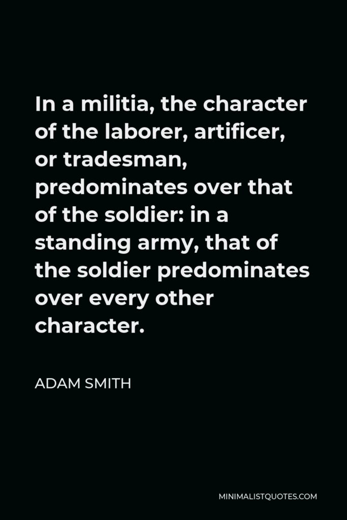 Adam Smith Quote - In a militia, the character of the laborer, artificer, or tradesman, predominates over that of the soldier: in a standing army, that of the soldier predominates over every other character.