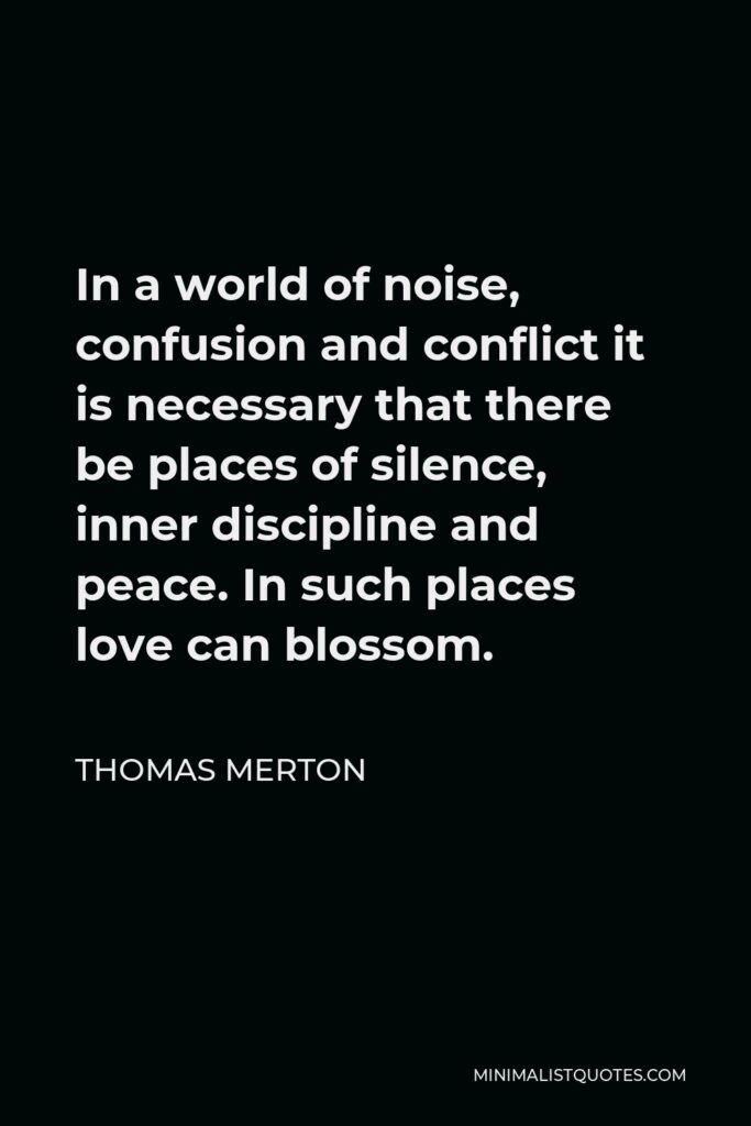 Thomas Merton Quote - In a world of noise, confusion and conflict it is necessary that there be places of silence, inner discipline and peace. In such places love can blossom.