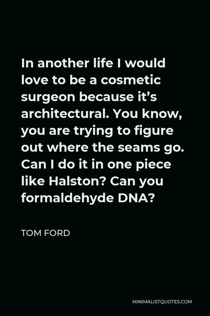 Tom Ford Quote - In another life I would love to be a cosmetic surgeon because it’s architectural. You know, you are trying to figure out where the seams go. Can I do it in one piece like Halston? Can you formaldehyde DNA?