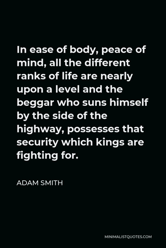 Adam Smith Quote - In ease of body, peace of mind, all the different ranks of life are nearly upon a level and the beggar who suns himself by the side of the highway, possesses that security which kings are fighting for.