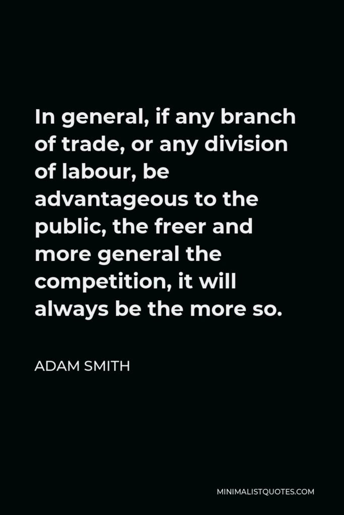 Adam Smith Quote - In general, if any branch of trade, or any division of labour, be advantageous to the public, the freer and more general the competition, it will always be the more so.