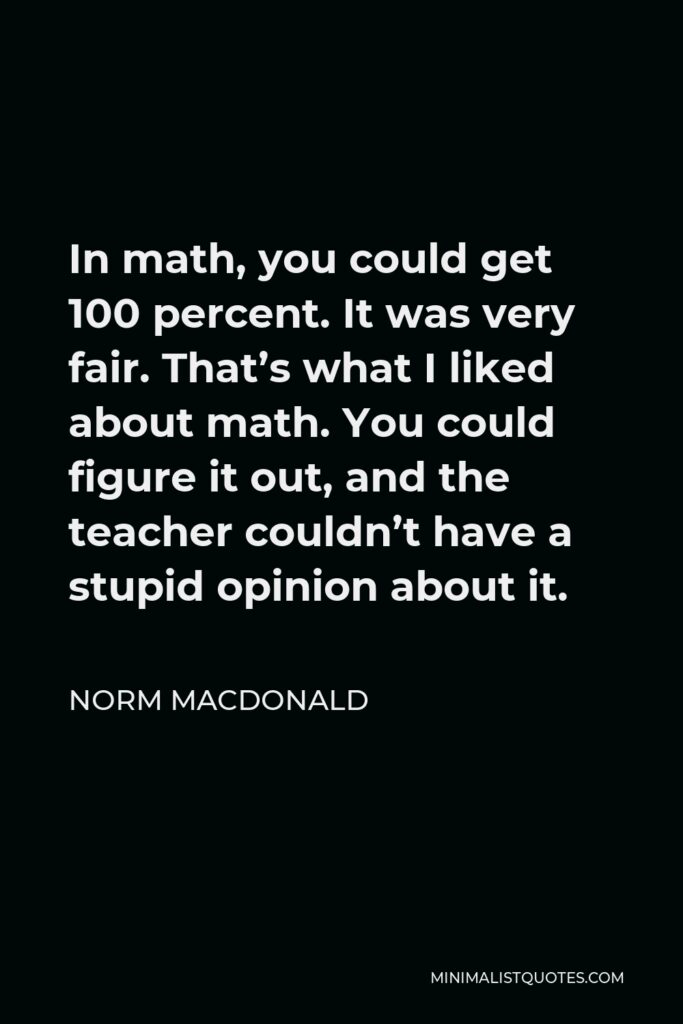 Norm MacDonald Quote - In math, you could get 100 percent. It was very fair. That’s what I liked about math. You could figure it out, and the teacher couldn’t have a stupid opinion about it.