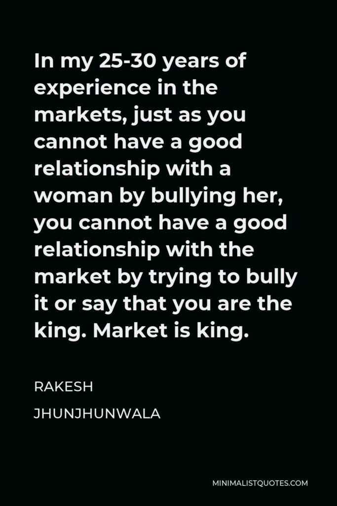 Rakesh Jhunjhunwala Quote - In my 25-30 years of experience in the markets, just as you cannot have a good relationship with a woman by bullying her, you cannot have a good relationship with the market by trying to bully it or say that you are the king. Market is king.