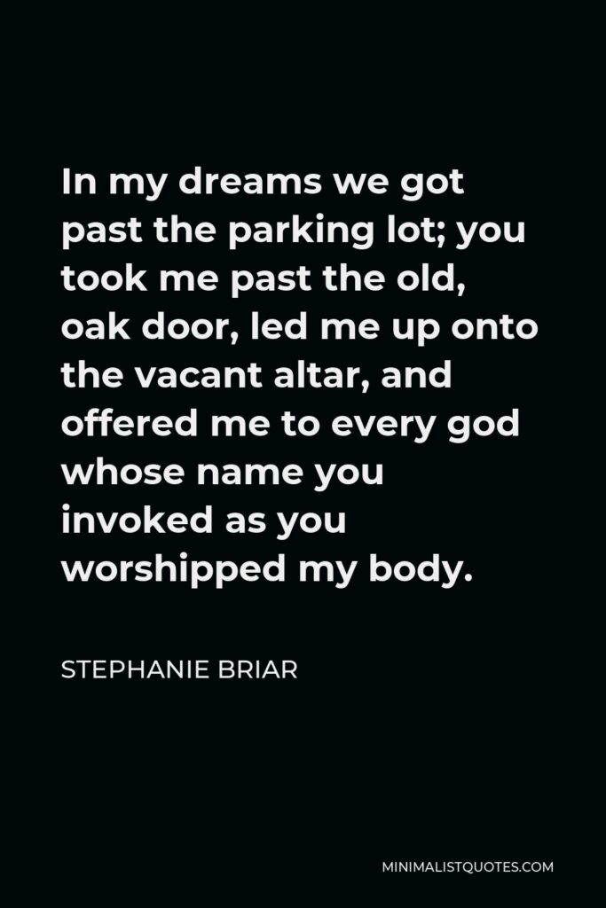 Stephanie Briar Quote - In my dreams we got past the parking lot; you took me past the old, oak door, led me up onto the vacant altar, and offered me to every god whose name you invoked as you worshipped my body.