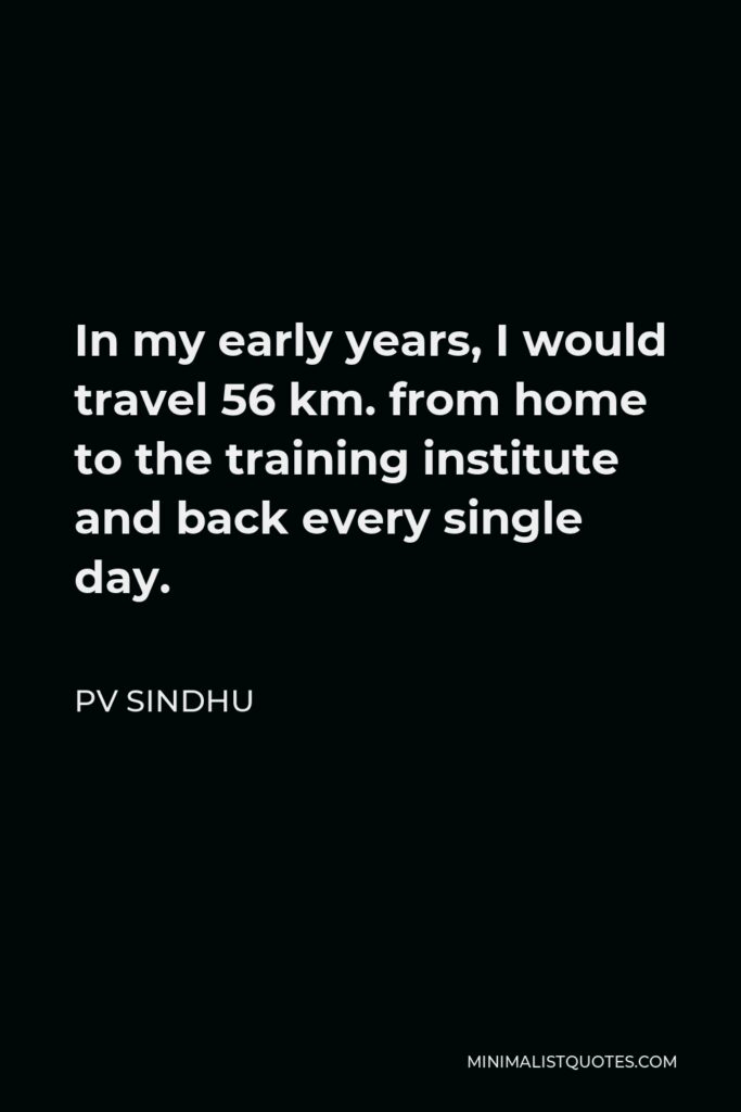 PV Sindhu Quote - In my early years, I would travel 56 km. from home to the training institute and back every single day.