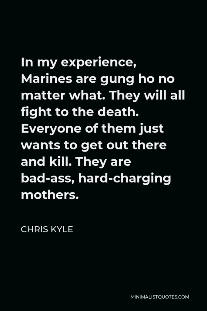 Chris Kyle Quote - In my experience, Marines are gung ho no matter what. They will all fight to the death. Everyone of them just wants to get out there and kill. They are bad-ass, hard-charging mothers.