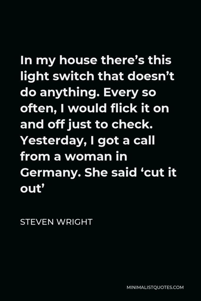 Steven Wright Quote - In my house there’s this light switch that doesn’t do anything. Every so often, I would flick it on and off just to check. Yesterday, I got a call from a woman in Germany. She said ‘cut it out’