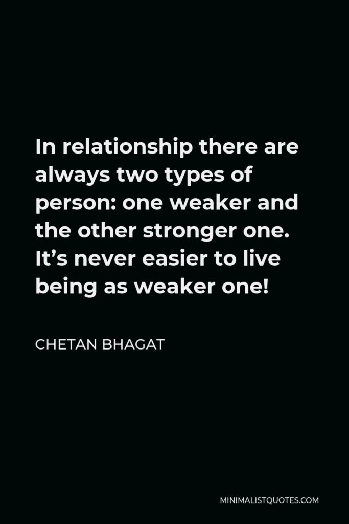 Chetan Bhagat Quote - In relationship there are always two types of person: one weaker and the other stronger one. It’s never easier to live being as weaker one!
