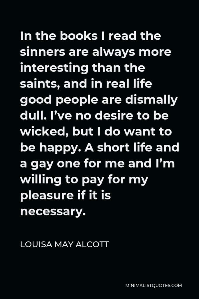 Louisa May Alcott Quote - In the books I read the sinners are always more interesting than the saints, and in real life good people are dismally dull. I’ve no desire to be wicked, but I do want to be happy. A short life and a gay one for me and I’m willing to pay for my pleasure if it is necessary.
