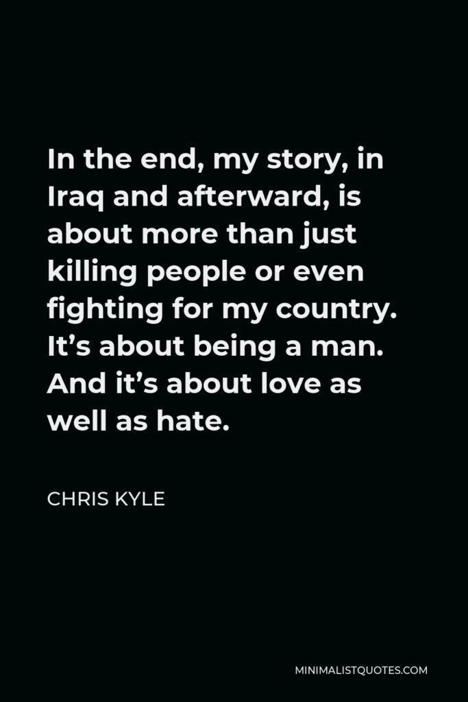 Chris Kyle Quote - In the end, my story, in Iraq and afterward, is about more than just killing people or even fighting for my country. It’s about being a man. And it’s about love as well as hate.