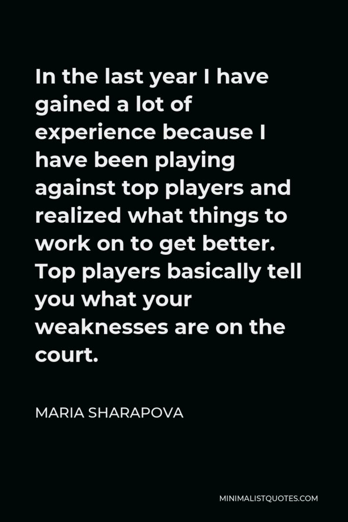 Maria Sharapova Quote - In the last year I have gained a lot of experience because I have been playing against top players and realized what things to work on to get better. Top players basically tell you what your weaknesses are on the court.