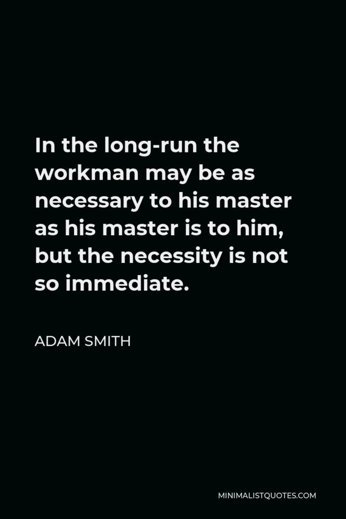 Adam Smith Quote - In the long-run the workman may be as necessary to his master as his master is to him, but the necessity is not so immediate.