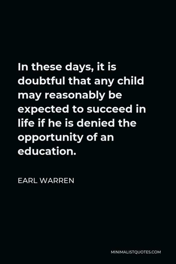 Earl Warren Quote - In these days, it is doubtful that any child may reasonably be expected to succeed in life if he is denied the opportunity of an education.