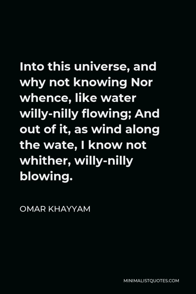 Omar Khayyam Quote - Into this universe, and why not knowing Nor whence, like water willy-nilly flowing; And out of it, as wind along the wate, I know not whither, willy-nilly blowing.