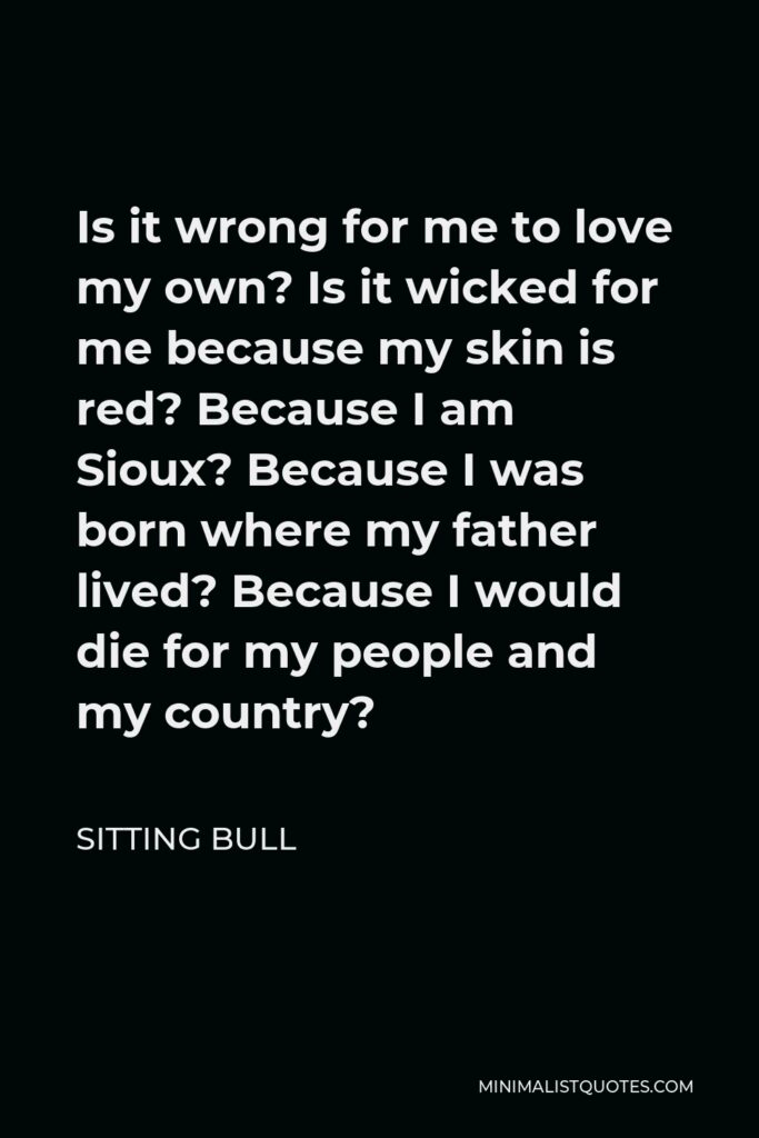 Sitting Bull Quote - Is it wrong for me to love my own? Is it wicked for me because my skin is red? Because I am Sioux? Because I was born where my father lived? Because I would die for my people and my country?