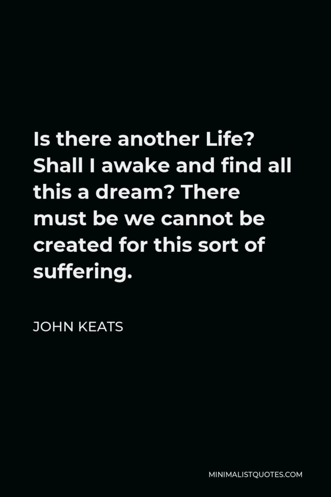 John Keats Quote - Is there another Life? Shall I awake and find all this a dream? There must be we cannot be created for this sort of suffering.