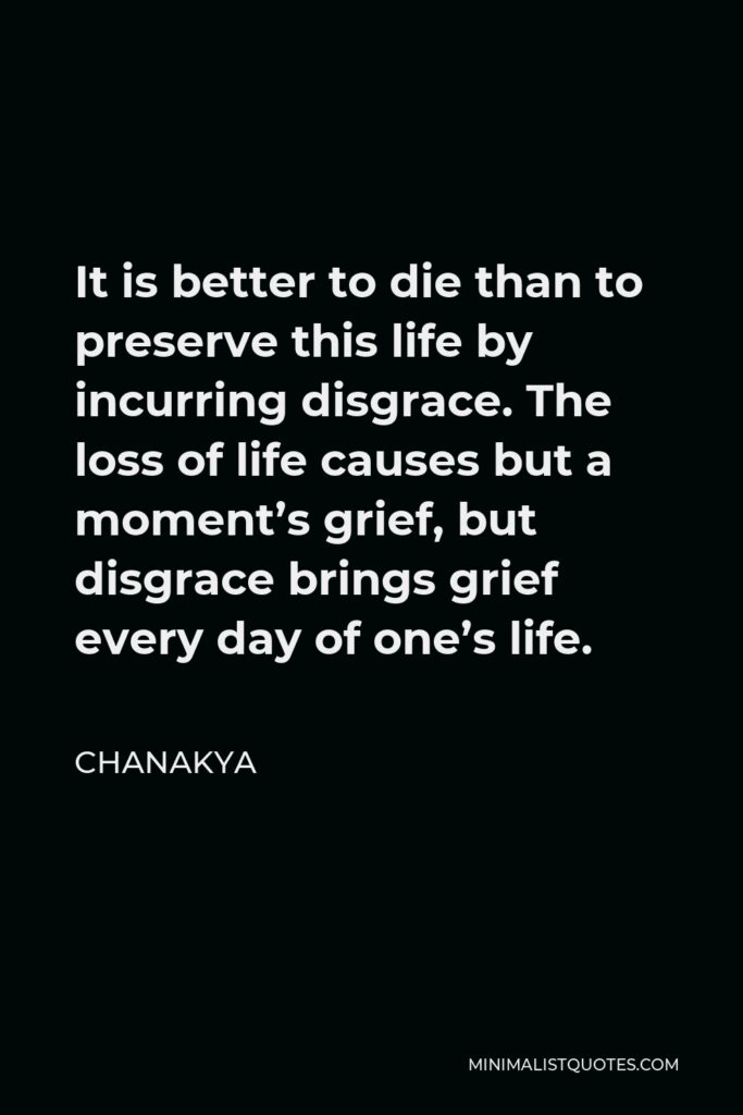 Chanakya Quote - It is better to die than to preserve this life by incurring disgrace. The loss of life causes but a moment’s grief, but disgrace brings grief every day of one’s life.