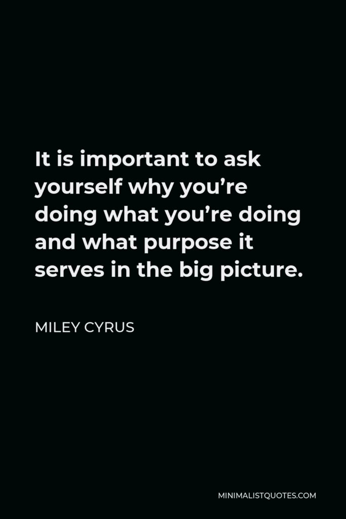 Miley Cyrus Quote - It is important to ask yourself why you’re doing what you’re doing and what purpose it serves in the big picture.