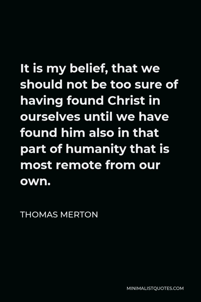 Thomas Merton Quote - It is my belief, that we should not be too sure of having found Christ in ourselves until we have found him also in that part of humanity that is most remote from our own.
