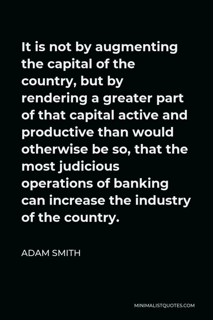 Adam Smith Quote - It is not by augmenting the capital of the country, but by rendering a greater part of that capital active and productive than would otherwise be so, that the most judicious operations of banking can increase the industry of the country.