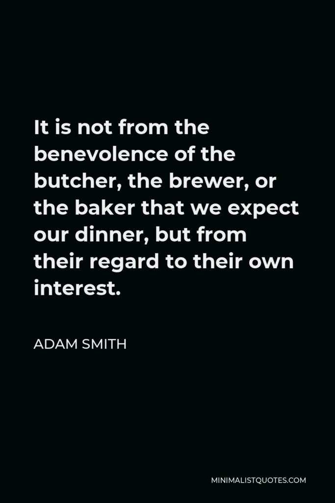 Adam Smith Quote - It is not from the benevolence of the butcher, the brewer, or the baker that we expect our dinner, but from their regard to their own interest.