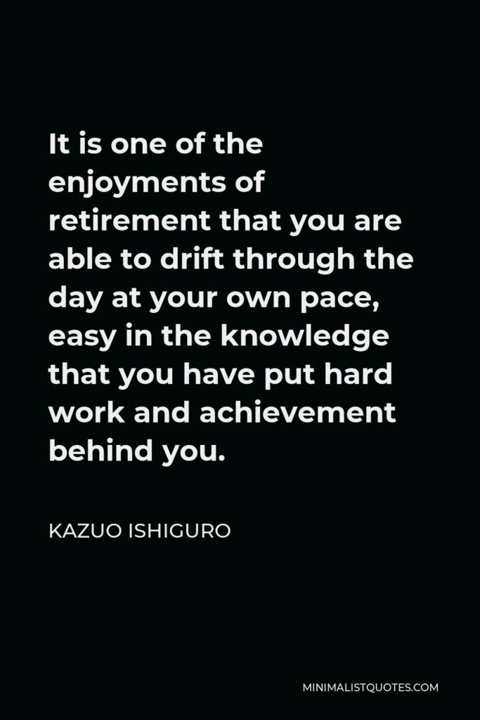 Kazuo Ishiguro Quote - It is one of the enjoyments of retirement that you are able to drift through the day at your own pace, easy in the knowledge that you have put hard work and achievement behind you.