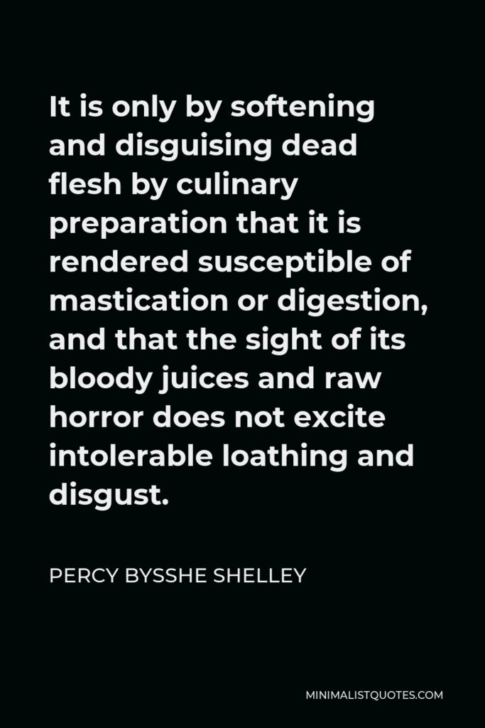 Percy Bysshe Shelley Quote - It is only by softening and disguising dead flesh by culinary preparation that it is rendered susceptible of mastication or digestion, and that the sight of its bloody juices and raw horror does not excite intolerable loathing and disgust.