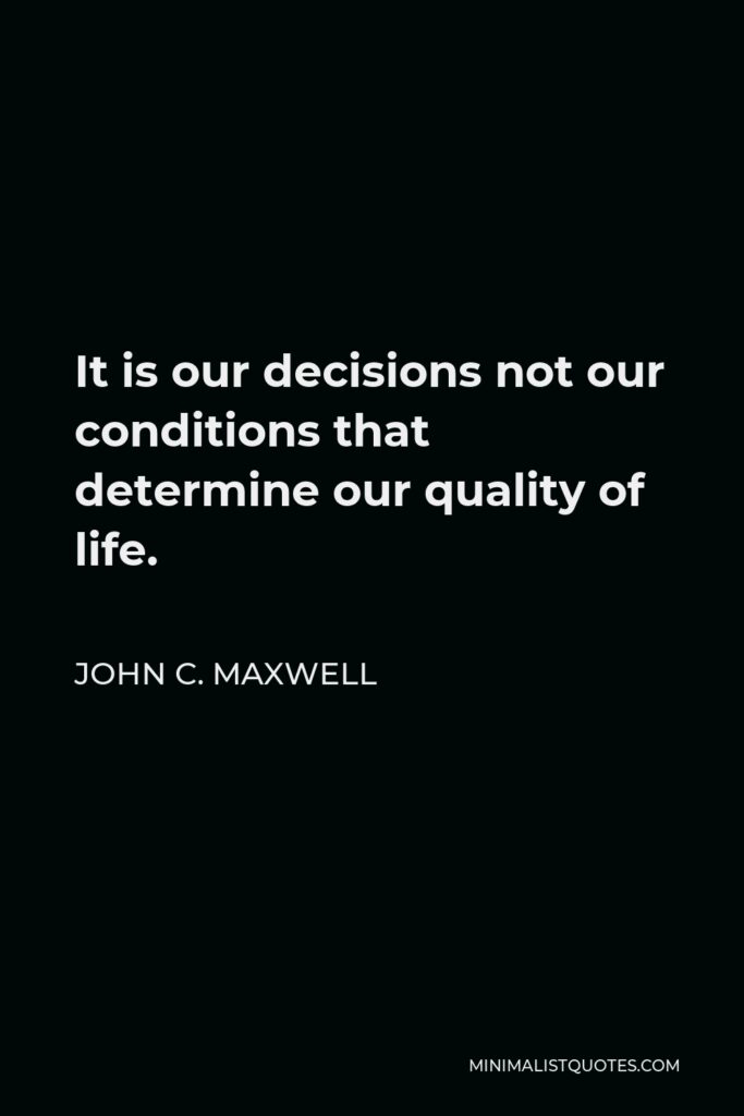 John C. Maxwell Quote - It is our decisions not our conditions that determine our quality of life.