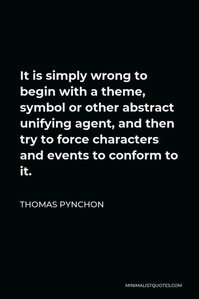 Thomas Pynchon Quote - It is simply wrong to begin with a theme, symbol or other abstract unifying agent, and then try to force characters and events to conform to it.