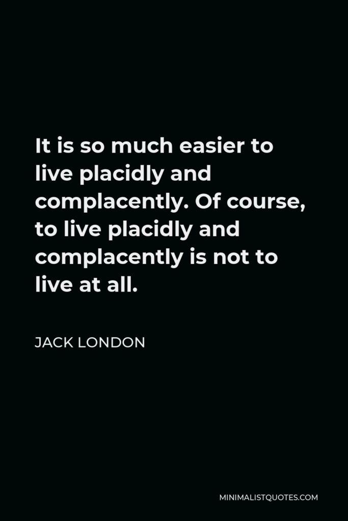 Jack London Quote - It is so much easier to live placidly and complacently. Of course, to live placidly and complacently is not to live at all.