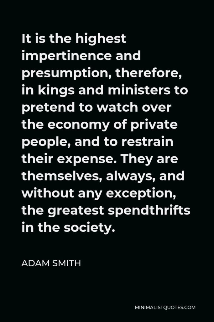 Adam Smith Quote - It is the highest impertinence and presumption, therefore, in kings and ministers to pretend to watch over the economy of private people, and to restrain their expense. They are themselves, always, and without any exception, the greatest spendthrifts in the society.