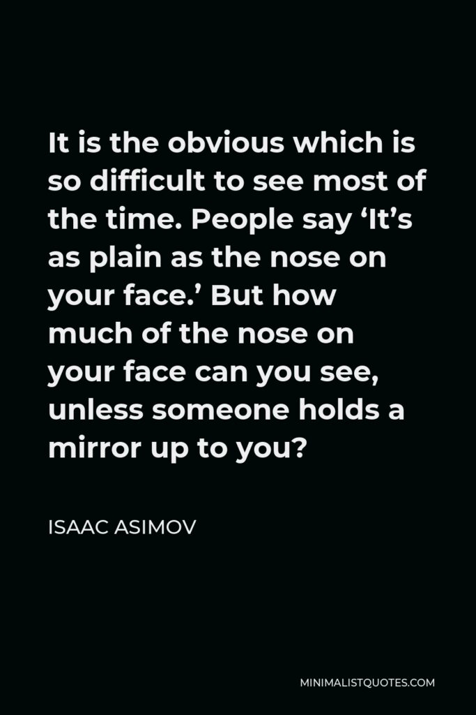 Isaac Asimov Quote - It is the obvious which is so difficult to see most of the time. People say ‘It’s as plain as the nose on your face.’ But how much of the nose on your face can you see, unless someone holds a mirror up to you?