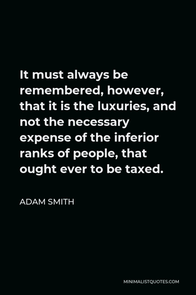 Adam Smith Quote - It must always be remembered, however, that it is the luxuries, and not the necessary expense of the inferior ranks of people, that ought ever to be taxed.