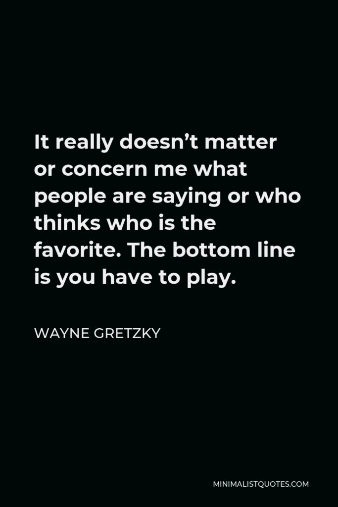 Wayne Gretzky Quote - It really doesn’t matter or concern me what people are saying or who thinks who is the favorite. The bottom line is you have to play.