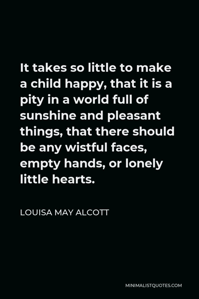Louisa May Alcott Quote - It takes so little to make a child happy, that it is a pity in a world full of sunshine and pleasant things, that there should be any wistful faces, empty hands, or lonely little hearts.
