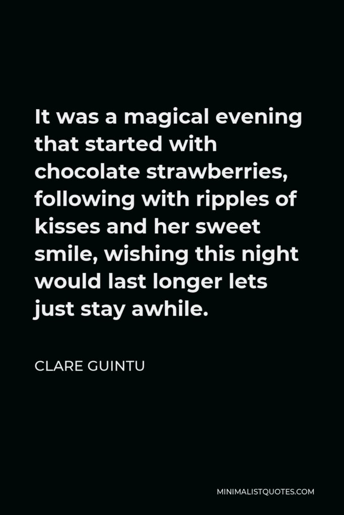 Clare Guintu Quote - It was a magical evening that started with chocolate strawberries, following with ripples of kisses and her sweet smile, wishing this night would last longer lets just stay awhile.