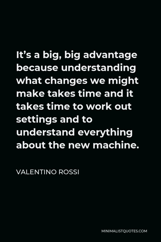 Valentino Rossi Quote - It’s a big, big advantage because understanding what changes we might make takes time and it takes time to work out settings and to understand everything about the new machine.