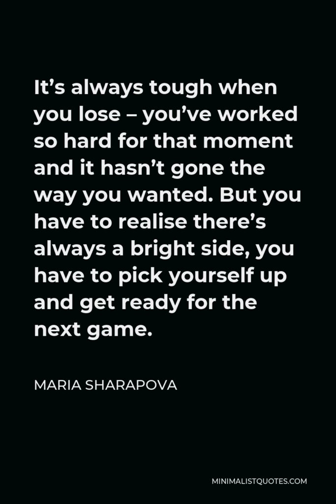 Maria Sharapova Quote - It’s always tough when you lose – you’ve worked so hard for that moment and it hasn’t gone the way you wanted. But you have to realise there’s always a bright side, you have to pick yourself up and get ready for the next game.