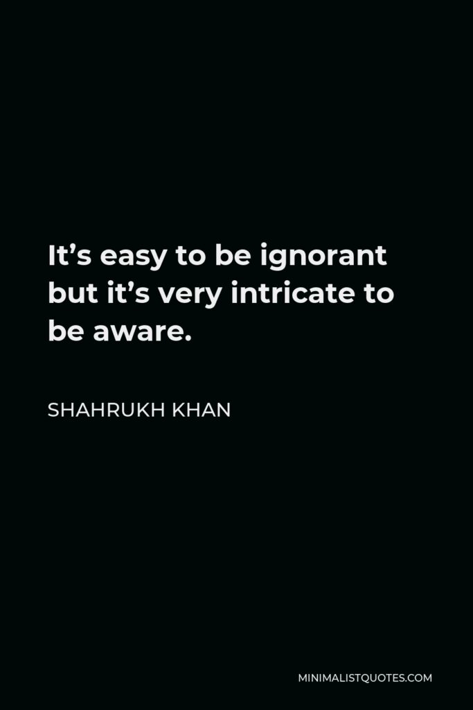 Shahrukh Khan Quote - It’s easy to be ignorant but it’s very intricate to be aware.