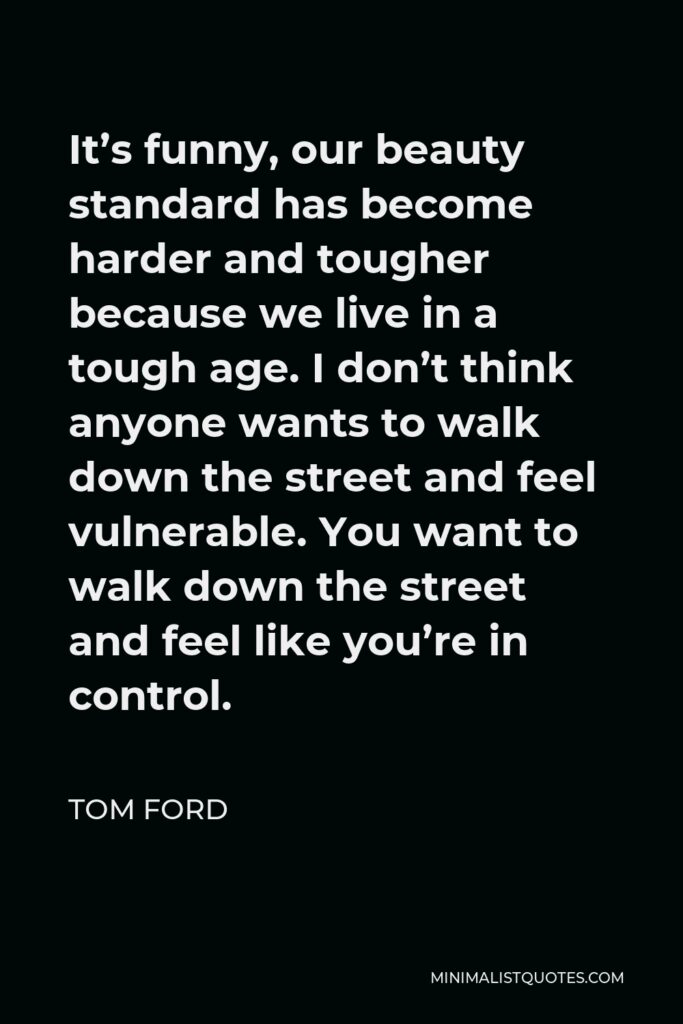 Tom Ford Quote - It’s funny, our beauty standard has become harder and tougher because we live in a tough age. I don’t think anyone wants to walk down the street and feel vulnerable. You want to walk down the street and feel like you’re in control.