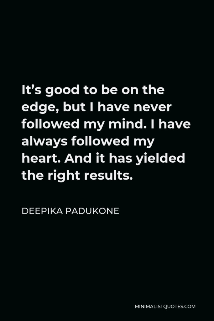 Deepika Padukone Quote - It’s good to be on the edge, but I have never followed my mind. I have always followed my heart. And it has yielded the right results.
