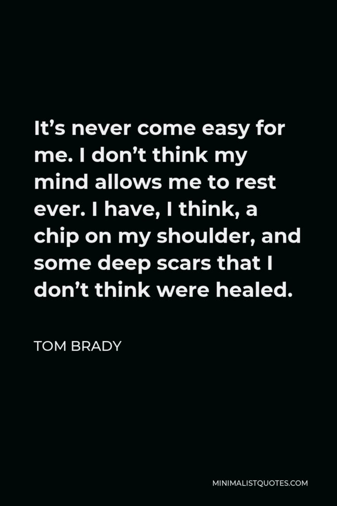 Tom Brady Quote - It’s never come easy for me. I don’t think my mind allows me to rest ever. I have, I think, a chip on my shoulder, and some deep scars that I don’t think were healed.