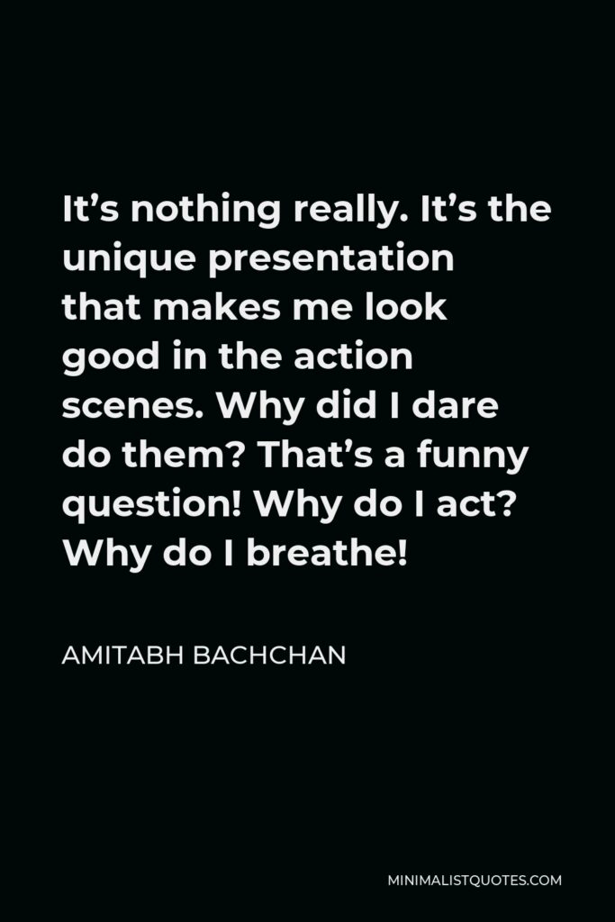 Amitabh Bachchan Quote - It’s nothing really. It’s the unique presentation that makes me look good in the action scenes. Why did I dare do them? That’s a funny question! Why do I act? Why do I breathe!