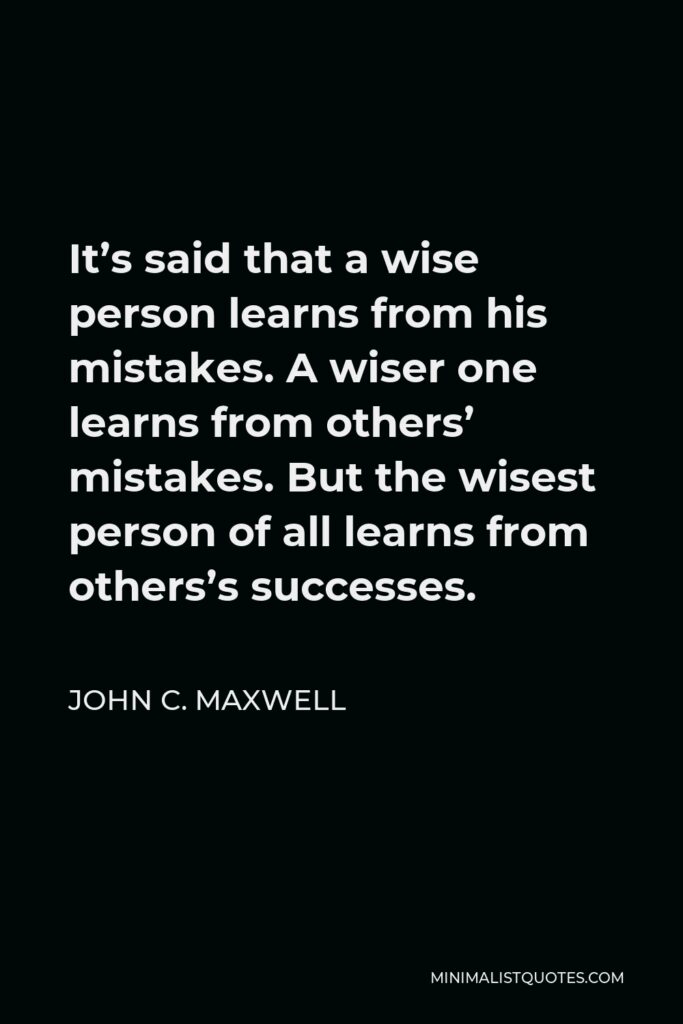 John C. Maxwell Quote - It’s said that a wise person learns from his mistakes. A wiser one learns from others’ mistakes. But the wisest person of all learns from others’s successes.